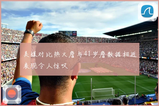 美媒对比热火詹与41岁詹数据相近表现令人惊叹