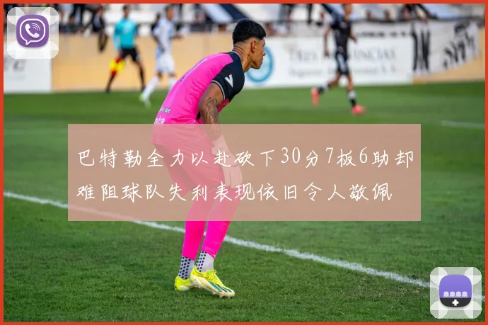巴特勒全力以赴砍下30分7板6助却难阻球队失利表现依旧令人敬佩
