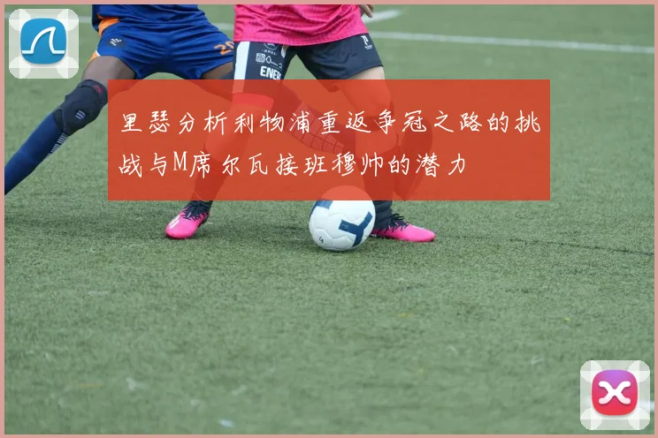 里瑟分析利物浦重返争冠之路的挑战与M席尔瓦接班穆帅的潜力