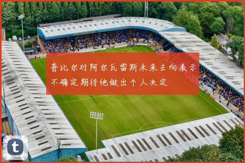 普比尔对阿尔瓦雷斯未来去向表示不确定期待他做出个人决定