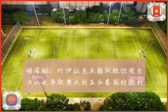 胡荷韬：对伊拉克未能取胜但将全力以赴争取澳大利亚和泰国的胜利