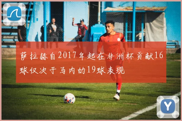 萨拉赫自2017年起在非洲杯贡献16球仅次于马内的19球表现