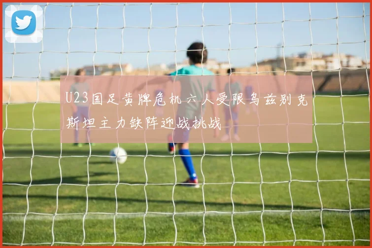 U23国足黄牌危机六人受限乌兹别克斯坦主力缺阵迎战挑战