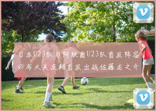 日本U23队与阿联酋U23队首发阵容公布大关友翔首发出战佐藤龙之介替补待命