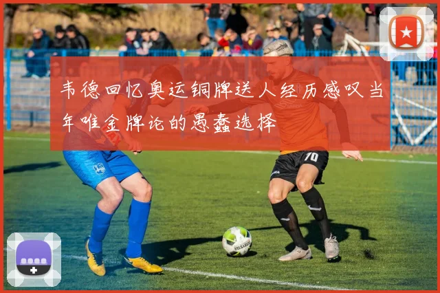 韦德回忆奥运铜牌送人经历感叹当年唯金牌论的愚蠢选择
