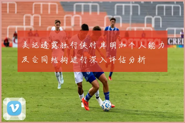 美记透露独行侠对库明加个人能力及合同结构进行深入评估分析