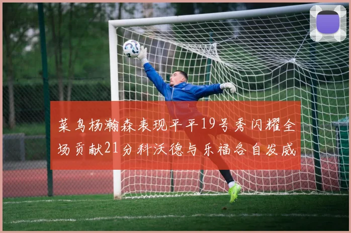 菜鸟杨瀚森表现平平19号秀闪耀全场贡献21分科沃德与乐福各自发威