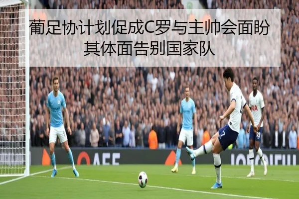 葡足协计划促成C罗与主帅会面盼其体面告别国家队（jiuyousports）